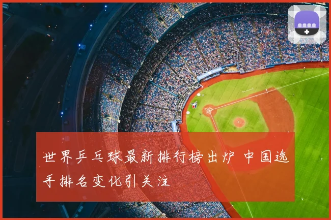 世界乒乓球最新排行榜出炉 中国选手排名变化引关注