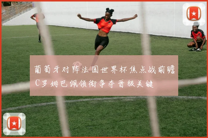 葡萄牙对阵法国世界杯焦点战前瞻 C罗姆巴佩领衔争夺晋级关键