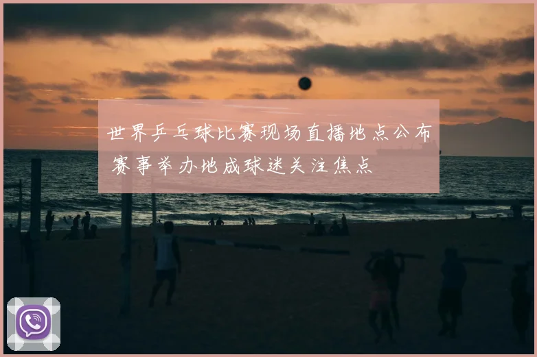 世界乒乓球比赛现场直播地点公布 赛事举办地成球迷关注焦点
