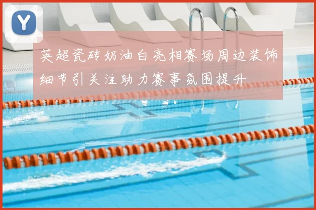 英超瓷砖奶油白亮相赛场周边装饰细节引关注助力赛事氛围提升