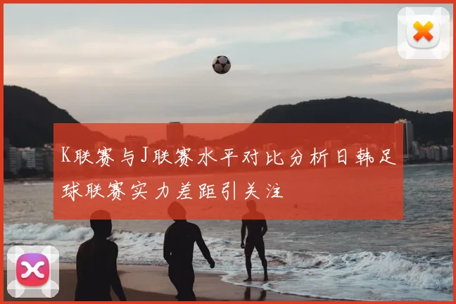 K联赛与J联赛水平对比分析日韩足球联赛实力差距引关注