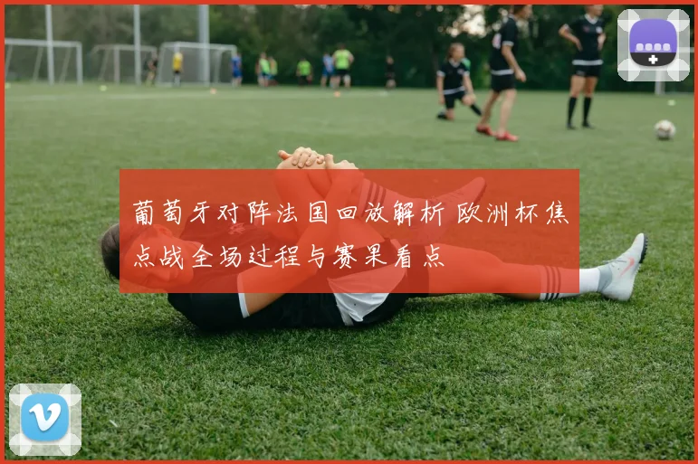 葡萄牙对阵法国回放解析 欧洲杯焦点战全场过程与赛果看点