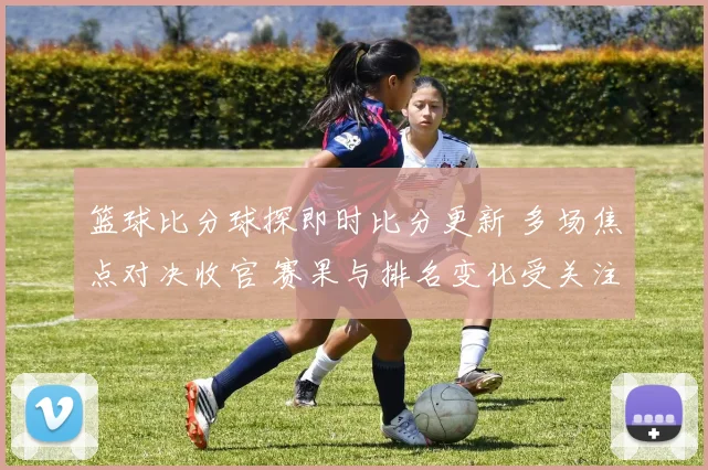 篮球比分球探即时比分更新 多场焦点对决收官 赛果与排名变化受关注