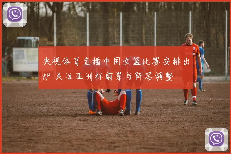 央视体育直播中国女篮比赛安排出炉 关注亚洲杯前景与阵容调整