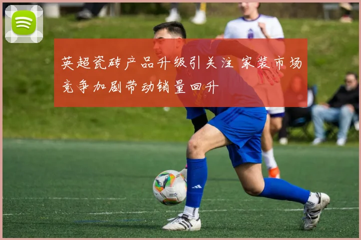 英超瓷砖产品升级引关注 家装市场竞争加剧带动销量回升