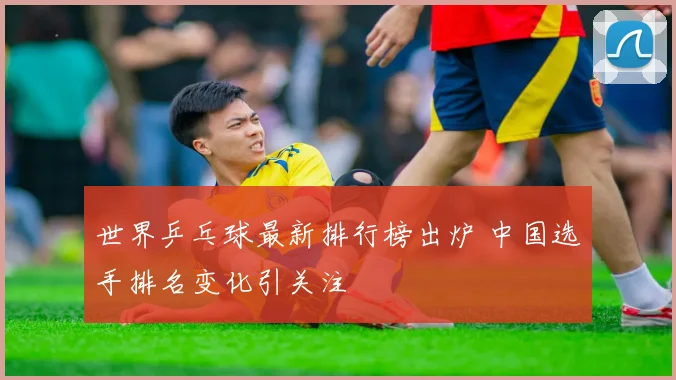 世界乒乓球最新排行榜出炉 中国选手排名变化引关注