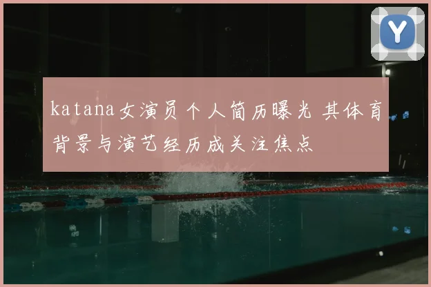 katana女演员个人简历曝光 其体育背景与演艺经历成关注焦点