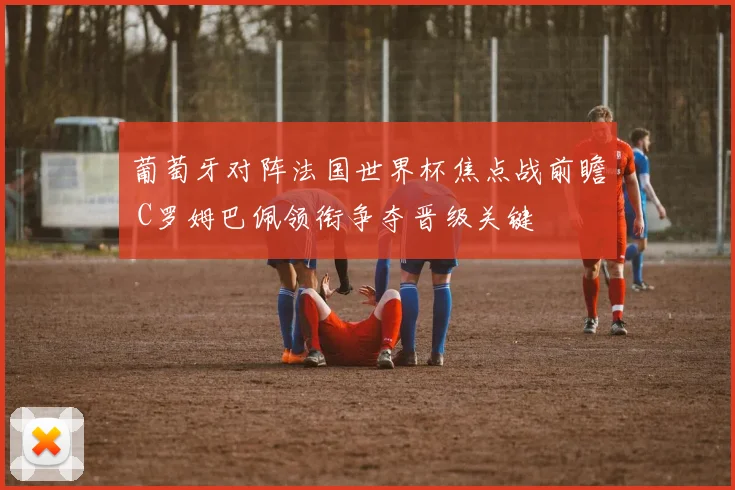 葡萄牙对阵法国世界杯焦点战前瞻 C罗姆巴佩领衔争夺晋级关键
