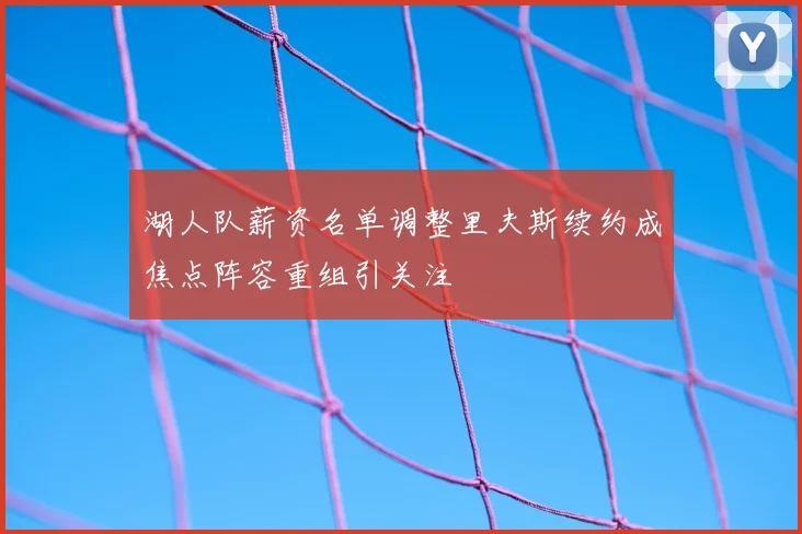 湖人队薪资名单调整里夫斯续约成焦点阵容重组引关注