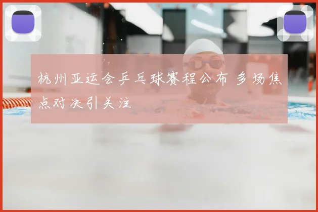 杭州亚运会乒乓球赛程公布 多场焦点对决引关注