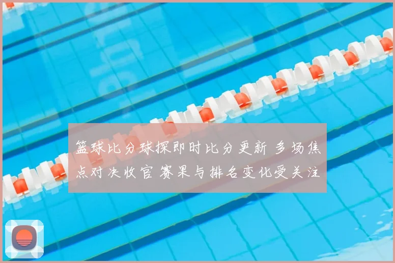 篮球比分球探即时比分更新 多场焦点对决收官 赛果与排名变化受关注