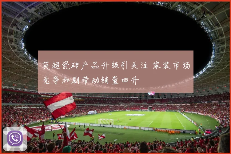 英超瓷砖产品升级引关注 家装市场竞争加剧带动销量回升