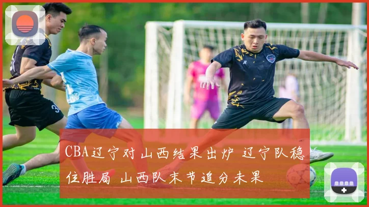 CBA辽宁对山西结果出炉 辽宁队稳住胜局 山西队末节追分未果