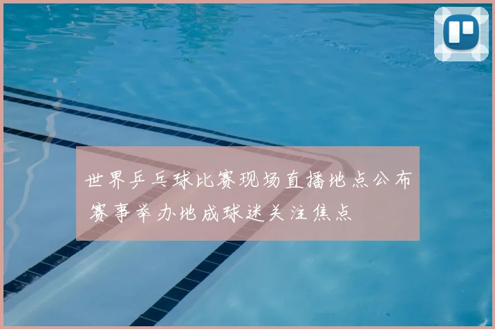 世界乒乓球比赛现场直播地点公布 赛事举办地成球迷关注焦点