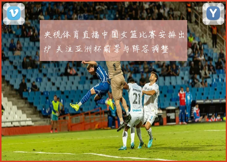 央视体育直播中国女篮比赛安排出炉 关注亚洲杯前景与阵容调整