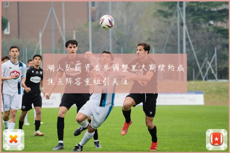 湖人队薪资名单调整里夫斯续约成焦点阵容重组引关注