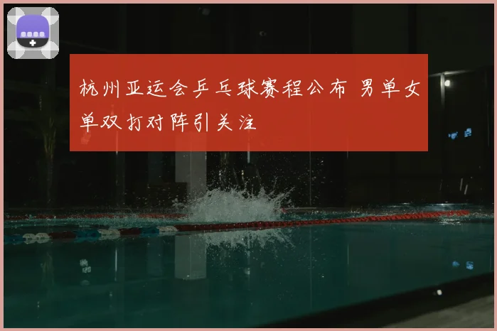 杭州亚运会乒乓球赛程公布 男单女单双打对阵引关注