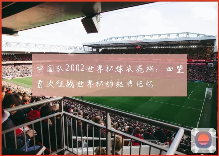 中国队2002世界杯球衣亮相，回望首次征战世界杯的经典记忆