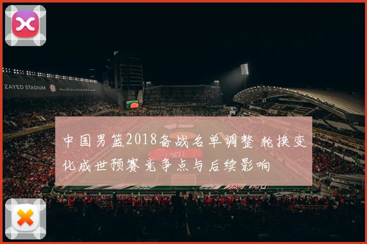 中国男篮2018备战名单调整 轮换变化成世预赛竞争点与后续影响