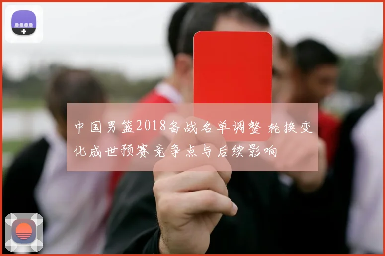 中国男篮2018备战名单调整 轮换变化成世预赛竞争点与后续影响