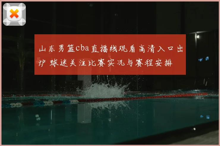 山东男篮cba直播线观看高清入口出炉 球迷关注比赛实况与赛程安排