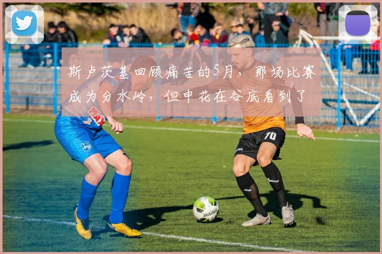 斯卢茨基回顾痛苦的5月，那场比赛成为分水岭，但申花在谷底看到了希望