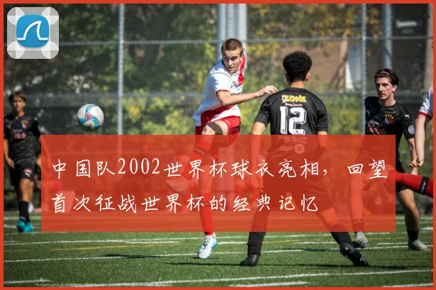 中国队2002世界杯球衣亮相，回望首次征战世界杯的经典记忆