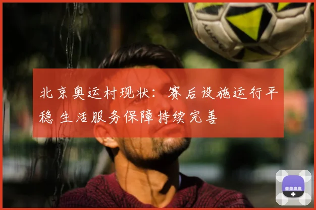 北京奥运村现状：赛后设施运行平稳 生活服务保障持续完善