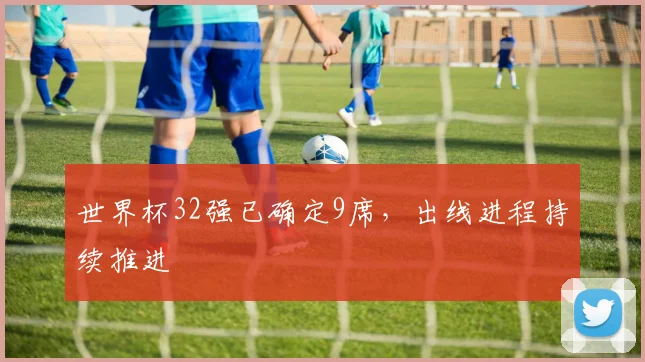 世界杯32强已确定9席，出线进程持续推进