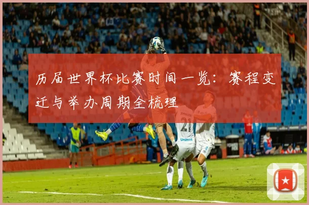 历届世界杯比赛时间一览:赛程变迁与举办周期全梳理
