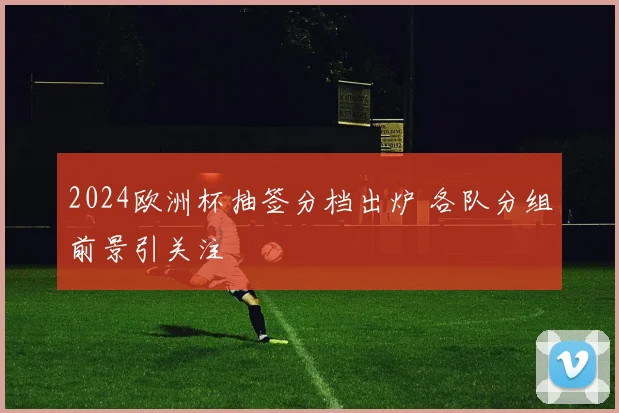 2024欧洲杯抽签分档出炉 各队分组前景引关注