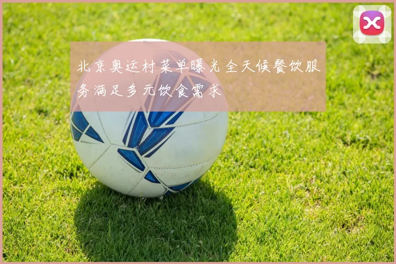 北京奥运村菜单曝光全天候餐饮服务满足多元饮食需求