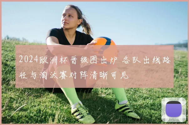 2024欧洲杯晋级图出炉 各队出线路径与淘汰赛对阵清晰可见