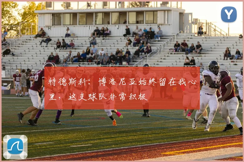 特德斯科：博洛尼亚始终留在我心里，这支球队非常积极