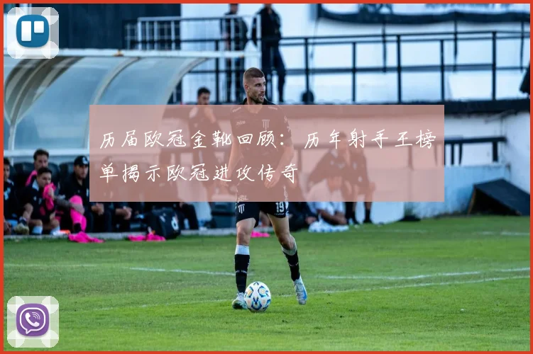历届欧冠金靴回顾：历年射手王榜单揭示欧冠进攻传奇