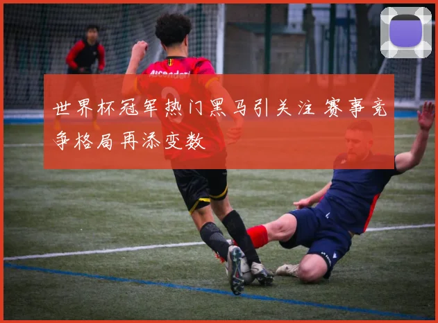 世界杯冠军热门黑马引关注 赛事竞争格局再添变数