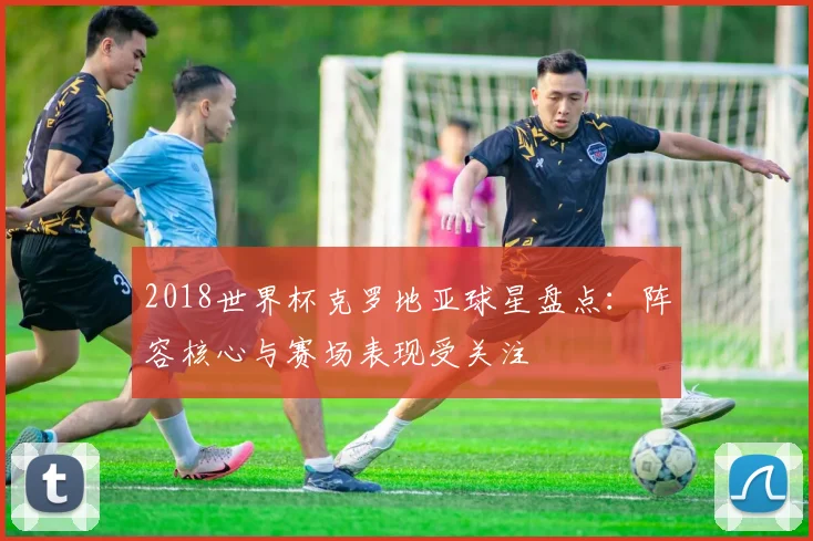 2018世界杯克罗地亚球星盘点：阵容核心与赛场表现受关注