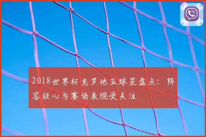 2018世界杯克罗地亚球星盘点：阵容核心与赛场表现受关注