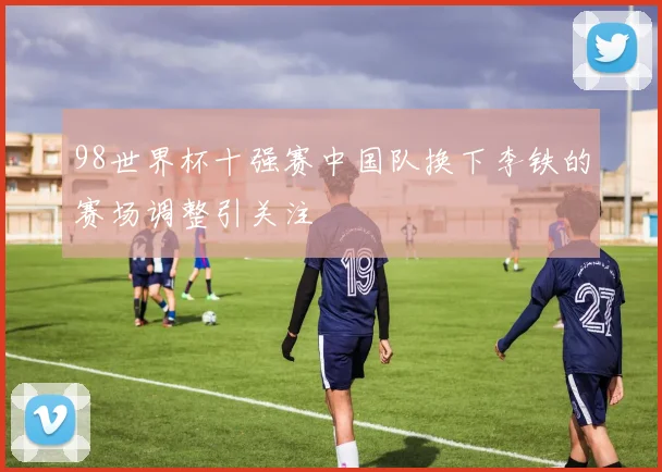 98世界杯十强赛中国队换下李铁的赛场调整引关注