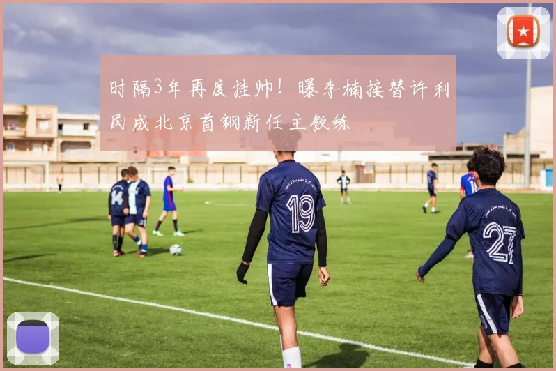 时隔3年再度挂帅！曝李楠接替许利民成北京首钢新任主教练