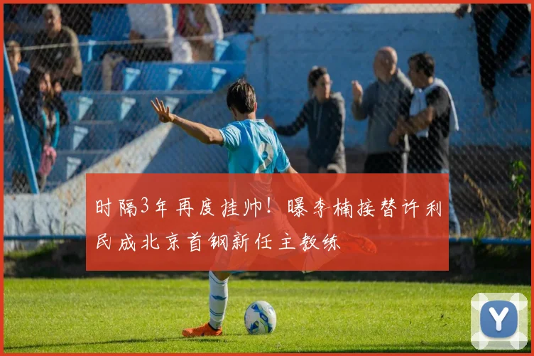 时隔3年再度挂帅！曝李楠接替许利民成北京首钢新任主教练