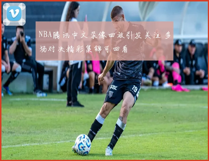 NBA腾讯中文录像回放引发关注 多场对决精彩集锦可回看