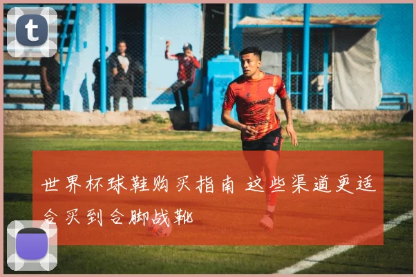 世界杯球鞋购买指南 这些渠道更适合买到合脚战靴